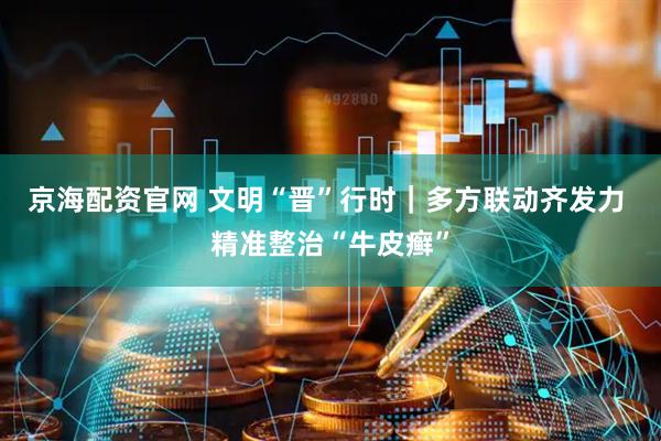 京海配资官网 文明“晋”行时｜多方联动齐发力 精准整治“牛皮癣”