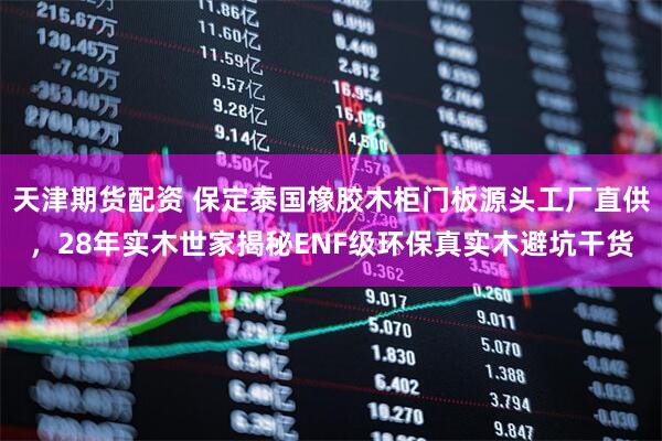 天津期货配资 保定泰国橡胶木柜门板源头工厂直供，28年实木世家揭秘ENF级环保真实木避坑干货