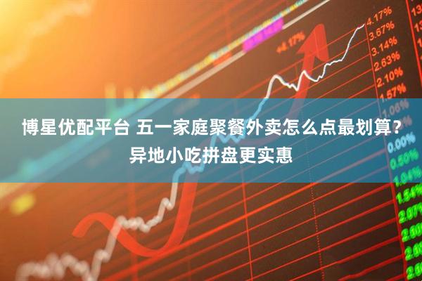 博星优配平台 五一家庭聚餐外卖怎么点最划算？异地小吃拼盘更实惠