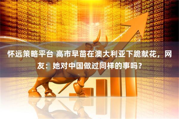 怀远策略平台 高市早苗在澳大利亚下跪献花,网友:她对中国做过同样的事吗?