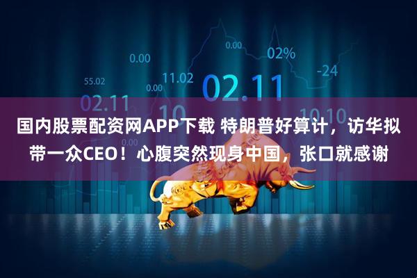 国内股票配资网APP下载 特朗普好算计，访华拟带一众CEO！心腹突然现身中国，张口就感谢