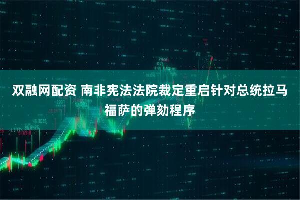 双融网配资 南非宪法法院裁定重启针对总统拉马福萨的弹劾程序