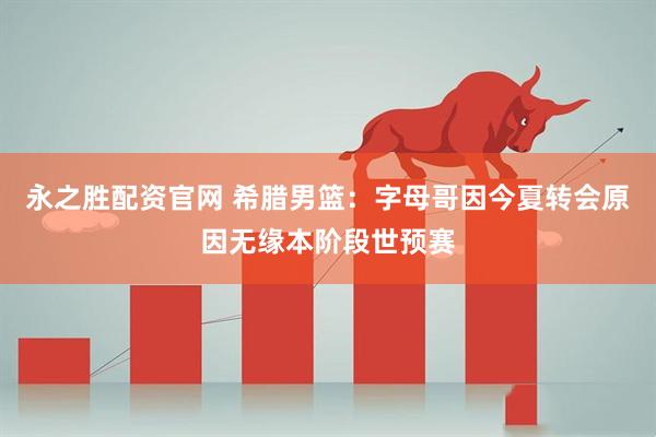永之胜配资官网 希腊男篮：字母哥因今夏转会原因无缘本阶段世预赛
