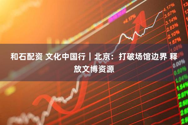 和石配资 文化中国行｜北京：打破场馆边界 释放文博资源