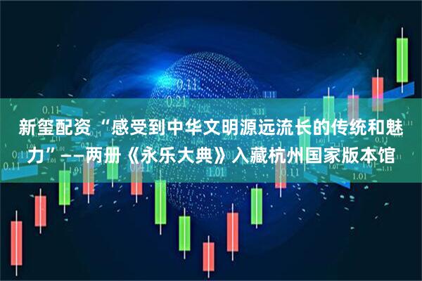 新玺配资 “感受到中华文明源远流长的传统和魅力”——两册《永乐大典》入藏杭州国家版本馆