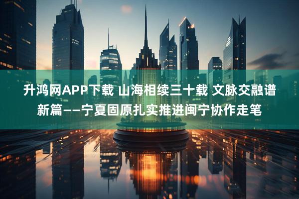 升鸿网APP下载 山海相续三十载 文脉交融谱新篇——宁夏固原扎实推进闽宁协作走笔