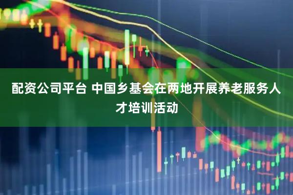 配资公司平台 中国乡基会在两地开展养老服务人才培训活动