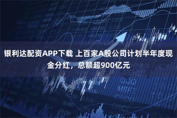 银利达配资APP下载 上百家A股公司计划半年度现金分红,总额超900亿元