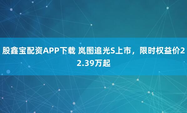 股鑫宝配资APP下载 岚图追光S上市，限时权益价22.39万起