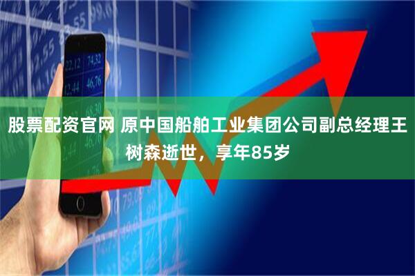 股票配资官网 原中国船舶工业集团公司副总经理王树森逝世，享年85岁