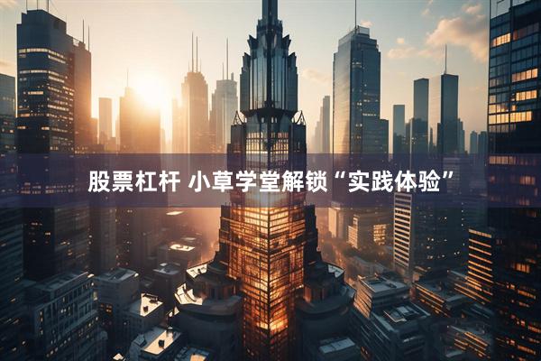 股票杠杆 小草学堂解锁“实践体验”