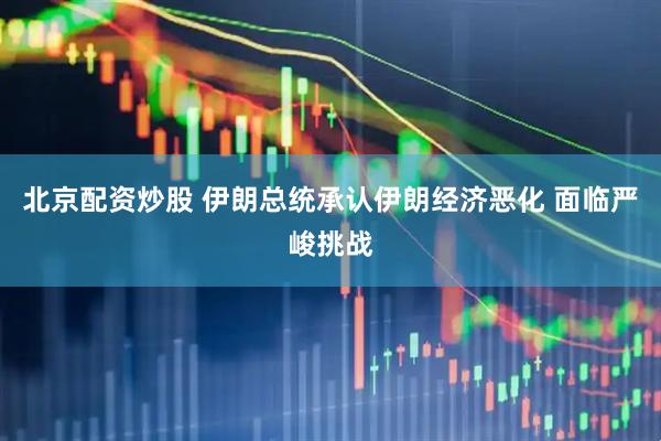 北京配资炒股 伊朗总统承认伊朗经济恶化 面临严峻挑战